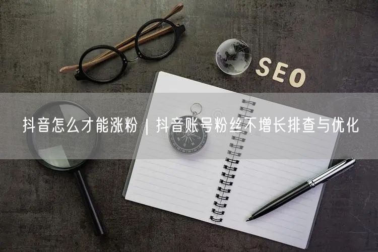 抖音怎么才能涨粉｜抖音账号粉丝不增长排查与优化