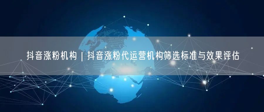 抖音涨粉机构｜抖音涨粉代运营机构筛选标准与效果评估